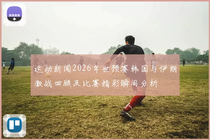运动新闻2026年世预赛韩国与伊朗激战回顾及比赛精彩瞬间分析