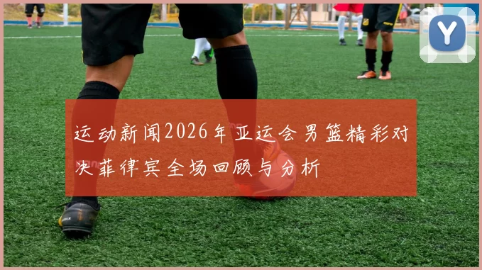 运动新闻2026年亚运会男篮精彩对决菲律宾全场回顾与分析