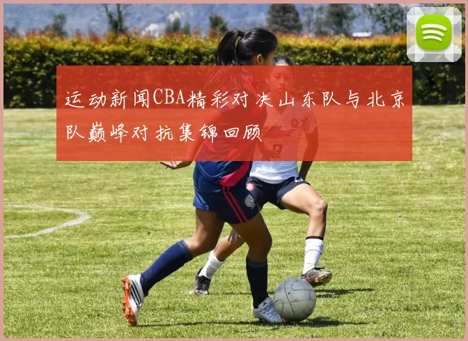 运动新闻CBA精彩对决山东队与北京队巅峰对抗集锦回顾