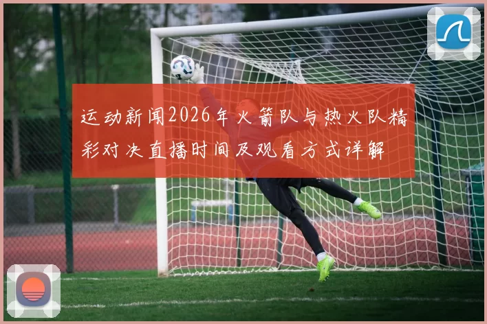运动新闻2026年火箭队与热火队精彩对决直播时间及观看方式详解