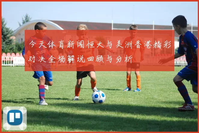 今天体育新闻恒大与美洲香港精彩对决全场解说回顾与分析