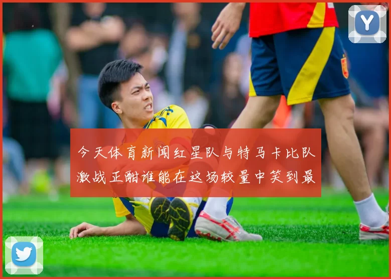 今天体育新闻红星队与特马卡比队激战正酣谁能在这场较量中笑到最后