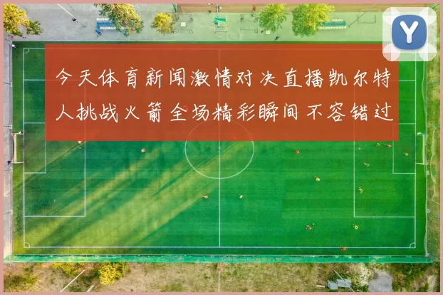 今天体育新闻激情对决直播凯尔特人挑战火箭全场精彩瞬间不容错过
